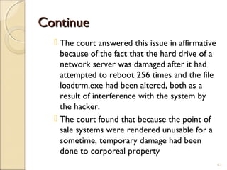 ContinueContinue
 The court answered this issue in affirmative
because of the fact that the hard drive of a
network server was damaged after it had
attempted to reboot 256 times and the file
loadtrm.exe had been altered, both as a
result of interference with the system by
the hacker.
 The court found that because the point of
sale systems were rendered unusable for a
sometime, temporary damage had been
done to corporeal property
63
 