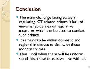 ConclusionConclusion
The main challenge facing states in
regulating ICT related crimes is lack of
universal guidelines on legislative
measures which can be used to combat
such crimes.
It remains to be within domestic and
regional initiatives to deal with these
modern threats.
Thus, until when there will be uniform
standards, these threats will live with us.
64
 