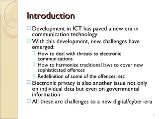 IntroductionIntroduction
 Development in ICT has paved a new era in
communication technology
 With this development, new challenges have
emerged:
 How to deal with threats to electronic
communications
 How to harmonize traditional laws to cover new
sophisticated offences
 Redefinition of some of the offences, etc
 Electronic privacy is also another issue not only
on individual data but even on governmental
information
 All these are challenges to a new digital/cyber-era
8
 