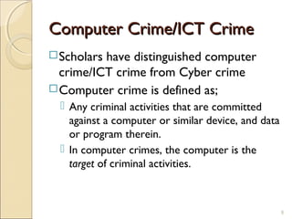 Computer Crime/ICT CrimeComputer Crime/ICT Crime
Scholars have distinguished computer
crime/ICT crime from Cyber crime
Computer crime is defined as;
 Any criminal activities that are committed
against a computer or similar device, and data
or program therein.
 In computer crimes, the computer is the
target of criminal activities.
9
 