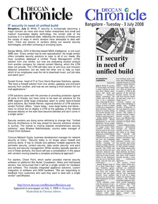 IT security in need of unified build
Bengaluru, July 2: While IT security is increasingly becoming a
major concern as more and more Indian enterprises and small and
medium businesses deploy technology, the vendor side of the
business is in a splintered state, reflecting the diversity of threats and
the variety of ways in which vendors have attempted to deal with
them. There are dozens of vendors doling out several security
technologies, and often confusing or annoying users.

Sanjay Mehta, CEO of Mumbai-based MAIA Intelligence, is one such
SMB user. Every vendor has its own specialization. No single vendor
offers complete security solutions to cater to all of our needs. We
have ourselves deployed a Unified Threat Management (UTM)
solution from one vendor, but now are evaluating another product
from another company for internet content filtering, which the UTM
does not provide. The UTM will take care of anti-virus and intrusion
detection prevention, but we need the other one to 