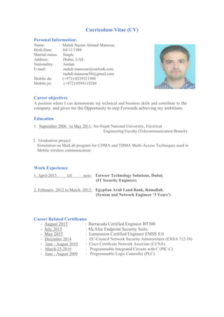 Curriculum Vitae (CV)
Personal Information:
Name: Mahdi Nazmi Ahmad Mansour.
Birth Date: 04/11/1988
Marital status: Single.
Address: Dubai, UAE.
Nationality: Jordan.
E-mail: mahdi.mansour@outlook.com
mahdi.mansour50@gmail.com
Mobile du: (+971) 0529321980
Mobile jw: (+972) 0599119286
Career objectives
A position where I can demonstrate my technical and business skills and contribute to the
company, and gives me the Opportunity to step Forwards achieving my ambitions.
Education
1. September 2006 to May 2011: An-Najah National University, Electrical
Engineering Faculty (Telecommunication Branch).
2. Graduation project:
Simulation on MatLab program for CDMA and TDMA Multi-Access Techniques used in
Mobile wireless communication.
Work Experience
1. April-2015 till now: Tatweer Technology Solutions, Dubai.
(IT Security Engineer)
2. February- 2012 to March -2015: Egyptian Arab Land Bank, Ramallah.
(System and Network Engineer ‘3 Years’)
Career Related Certificates
- August 2015 : Barracuda Certified Engineer BT300
- July 2015 : McAfee Endpoint Security Suite.
- May 2015 : Lumension Certified Engineer EMSS 8.0
- December 2014 : EC-Council Network Security Administrator (ENSA 312-38)
- June - August 2010 : Cisco Certificate Network Associate (CCNA).
- March-25-2010 : Programmable Integrated Circuits with C (PIC-C).
- June - August 2009 : Programmable Logic Controller (PLC).
 