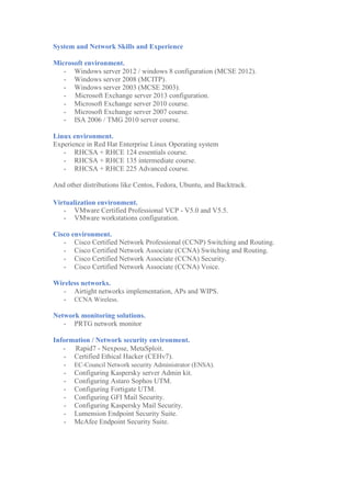 System and Network Skills and Experience
Microsoft environment.
- Windows server 2012 / windows 8 configuration (MCSE 2012).
- Windows server 2008 (MCITP).
- Windows server 2003 (MCSE 2003).
- Microsoft Exchange server 2013 configuration.
- Microsoft Exchange server 2010 course.
- Microsoft Exchange server 2007 course.
- ISA 2006 / TMG 2010 server course.
Linux environment.
Experience in Red Hat Enterprise Linux Operating system
- RHCSA + RHCE 124 essentials course.
- RHCSA + RHCE 135 intermediate course.
- RHCSA + RHCE 225 Advanced course.
And other distributions like Centos, Fedora, Ubuntu, and Backtrack.
Virtualization environment.
- VMware Certified Professional VCP - V5.0 and V5.5.
- VMware workstations configuration.
Cisco environment.
- Cisco Certified Network Professional (CCNP) Switching and Routing.
- Cisco Certified Network Associate (CCNA) Switching and Routing.
- Cisco Certified Network Associate (CCNA) Security.
- Cisco Certified Network Associate (CCNA) Voice.
Wireless networks.
- Airtight networks implementation, APs and WIPS.
- CCNA Wireless.
Network monitoring solutions.
- PRTG network monitor
Information / Network security environment.
- Rapid7 - Nexpose, MetaSploit.
- Certified Ethical Hacker (CEHv7).
- EC-Council Network security Administrator (ENSA).
- Configuring Kaspersky server Admin kit.
- Configuring Astaro Sophos UTM.
- Configuring Fortigate UTM.
- Configuring GFI Mail Security.
- Configuring Kaspersky Mail Security.
- Lumension Endpoint Security Suite.
- McAfee Endpoint Security Suite.
 