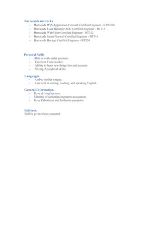 Barracuda networks
- Barracuda Web Application Firewall Certified Engineer - BTW300
- Barracuda Load Balancer ADC Certified Engineer - BT316
- Barracuda Web Filter Certified Engineer - BT312
- Barracuda Spam Firewall Certified Engineer - BT310
- Barracuda Backup Certified Engineer - BT324
Personal Skills
- Able to work under pressure.
- Excellent Team worker.
- Ability to learn new things fast and accurate
- Strong Analytical skills.
Languages.
- Arabic mother tongue.
- Excellent in writing, reading, and speaking English.
General Information.
- Have driving licenses.
- Member of Jordanian engineers association.
- Have Palestinian and Jordanian passports.
Referees.
Will be given when requested.
 