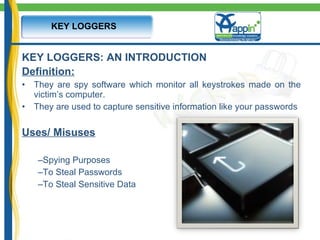 KEY LOGGERS: AN INTRODUCTION Definition:   They are spy software which monitor all keystrokes made on the victim’s computer.  They are used to capture sensitive information like your passwords Uses/ Misuses Spying Purposes To Steal Passwords  To Steal Sensitive Data KEY LOGGERS 