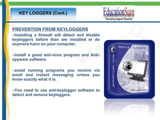 KEY LOGGERS (Cont.) PREVENTION FROM KEYLOGGERS Installing a firewall will detect and disable keyloggers before than are installed or do anymore harm on your computer.   Install a good anti-virus program and Anti-spyware software. avoid running programs you receive via email and instant messaging unless you know exactly what it is. You need to use anti-keylogger software to detect and remove keyloggers. 