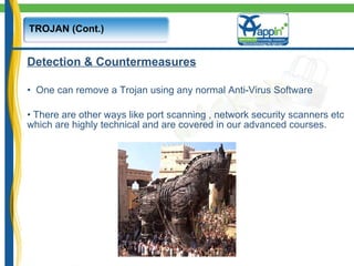 TROJAN (Cont.) Detection & Countermeasures One can remove a Trojan using any normal Anti-Virus Software There are other ways like port scanning , network security scanners etc which are highly technical and are covered in our advanced courses. 