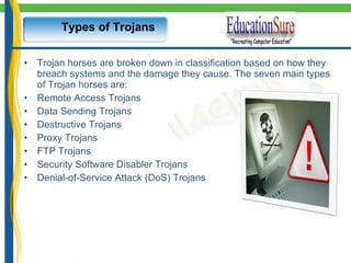 Types of Trojans Trojan horses are broken down in classification based on how they breach systems and the damage they cause. The seven main types of Trojan horses are: Remote Access Trojans Data Sending Trojans Destructive Trojans Proxy Trojans FTP Trojans Security Software Disabler Trojans Denial-of-Service Attack (DoS) Trojans  