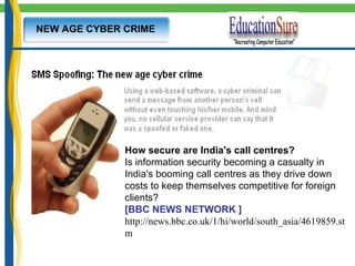 NEW AGE CYBER CRIME How secure are India's call centres?           Is information security becoming a casualty in India's booming call centres as they drive down costs to keep themselves competitive for foreign clients?  [BBC NEWS NETWORK ] http://news.bbc.co.uk/1/hi/world/south_asia/4619859.stm 