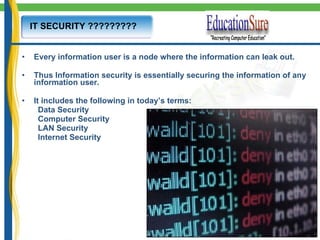 IT SECURITY ????????? Every information user is a node where the information can leak out. Thus Information security is essentially securing the information of any information user. It includes the following in today’s terms: Data Security Computer Security LAN Security Internet Security 