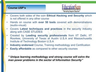 Course USP’s Covers both sides of the coin  Ethical   Hacking and Security  which is not offered in any other course Hands on course with  over 50 tools  covered with demonstrations (audio-visual) Covers  Latest techniques and practices  in the security industry along with CASE STUDIES Created by  Leading security professionals  from IIT Delhi, IIT Roorkee, University of Texas at Austin U.S.A and Massachusetts Institute of Technology Boston U.S.A Industry endorsed  Course, Training methodology and Certification Easily affordable  as compared to other security courses “  Unique learning methodology and strong course will solve the  man power problems in the sector of Information Security” 