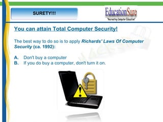 SURETY!!! You can attain Total Computer Security! The best way to do so is to apply  Richards' Laws Of Computer Security  (ca. 1992): A.      Don't buy a computer B.       If you do buy a computer, don't turn it on. 