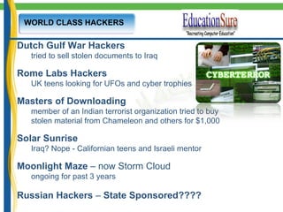 WORLD CLASS HACKERS Dutch Gulf War Hackers tried to sell stolen documents to Iraq Rome Labs Hackers UK teens looking for UFOs and cyber trophies Masters of Downloading member of an Indian terrorist organization tried to buy  stolen material from Chameleon and others for $1,000 Solar Sunrise Iraq? Nope - Californian teens and Israeli mentor Moonlight Maze  – now Storm Cloud ongoing for past 3 years Russian Hackers  –  State Sponsored???? 