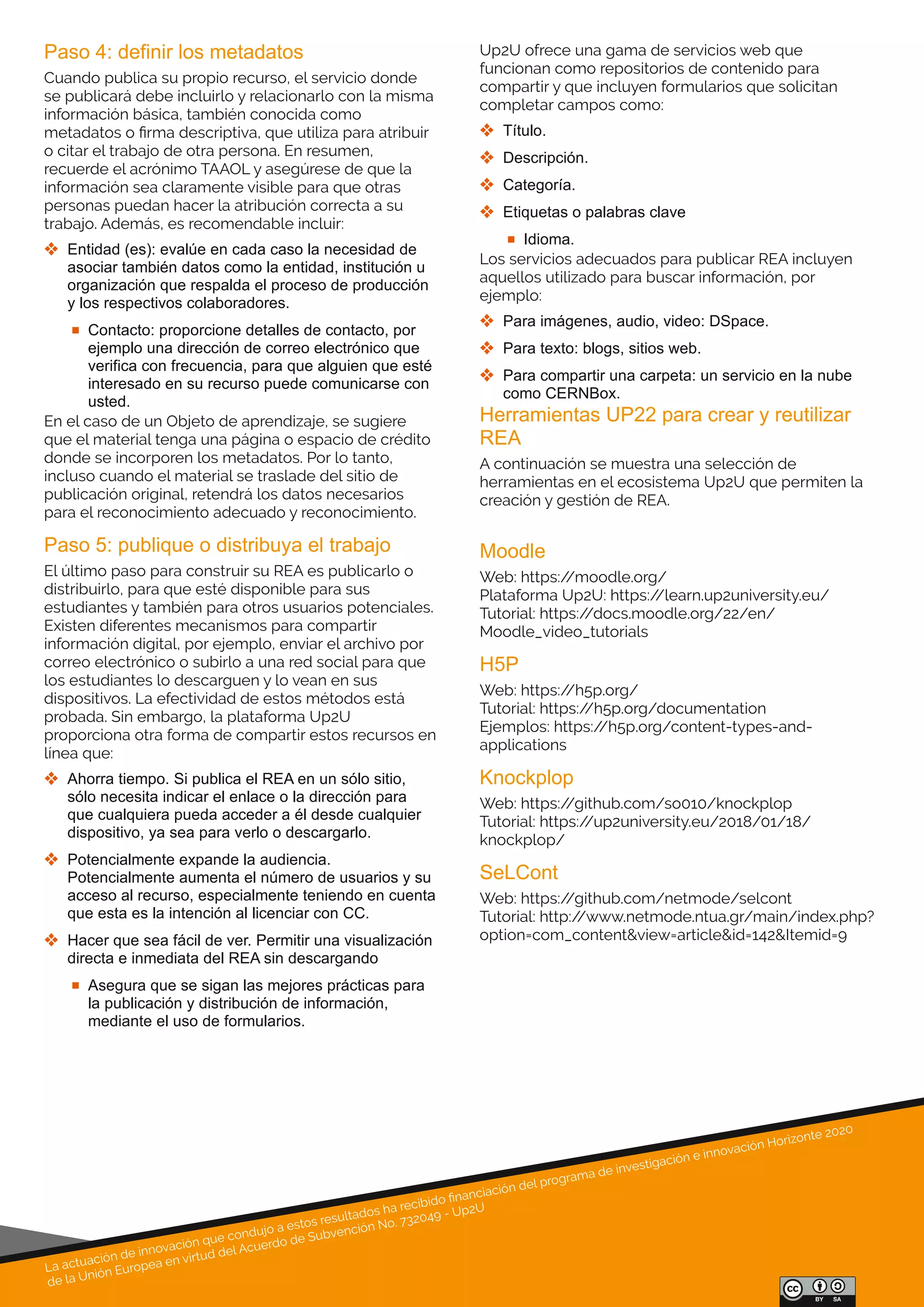 La actuación de innovación que condujo a estos resultados ha recibido ﬁnanciación del programa de investigación e innovación Horizonte 2020
de la Unión Europea en virtud del Acuerdo de Subvención No. 732049 - Up2U
Paso 4: definir los metadatos
Cuando publica su propio recurso, el servicio donde
se publicará debe incluirlo y relacionarlo con la misma
información básica, también conocida como
metadatos o ﬁrma descriptiva, que utiliza para atribuir
o citar el trabajo de otra persona. En resumen,
recuerde el acrónimo TAAOL y asegúrese de que la
información sea claramente visible para que otras
personas puedan hacer la atribución correcta a su
trabajo. Además, es recomendable incluir:
 Entidad (es): evalúe en cada caso la necesidad de 
asociar también datos como la entidad, institución u 
organización que respalda el proceso de producción 
y los respectivos colaboradores.
 Contacto: proporcione detalles de contacto, por 
ejemplo una dirección de correo electrónico que 
verifica con frecuencia, para que alguien que esté 
interesado en su recurso puede comunicarse con 
usted.
En el caso de un Objeto de aprendizaje, se sugiere
que el material tenga una página o espacio de crédito
donde se incorporen los metadatos. Por lo tanto,
incluso cuando el material se traslade del sitio de
publicación original, retendrá los datos necesarios
para el reconocimiento adecuado y reconocimiento.
Paso 5: publique o distribuya el trabajo
El último paso para construir su REA es publicarlo o
distribuirlo, para que esté disponible para sus
estudiantes y también para otros usuarios potenciales.
Existen diferentes mecanismos para compartir
información digital, por ejemplo, enviar el archivo por
correo electrónico o subirlo a una red social para que
los estudiantes lo descarguen y lo vean en sus
dispositivos. La efectividad de estos métodos está
probada. Sin embargo, la plataforma Up2U
proporciona otra forma de compartir estos recursos en
línea que:
 Ahorra tiempo. Si publica el REA en un sólo sitio, 
sólo necesita indicar el enlace o la dirección para 
que cualquiera pueda acceder a él desde cualquier 
dispositivo, ya sea para verlo o descargarlo.
 Potencialmente expande la audiencia. 
Potencialmente aumenta el número de usuarios y su 
acceso al recurso, especialmente teniendo en cuenta 
que esta es la intención al licenciar con CC.
 Hacer que sea fácil de ver. Permitir una visualización 
directa e inmediata del REA sin descargando
 Asegura que se sigan las mejores prácticas para 
la publicación y distribución de información, 
mediante el uso de formularios.
Herramientas UP22 para crear y reutilizar 
REA
A continuación se muestra una selección de
herramientas en el ecosistema Up2U que permiten la
creación y gestión de REA.
Moodle
Web: https://moodle.org/
Plataforma Up2U: https://learn.up2university.eu/
Tutorial: https://docs.moodle.org/22/en/
Moodle_video_tutorials
H5P
Web: https://h5p.org/
Tutorial: https://h5p.org/documentation
Ejemplos: https://h5p.org/content-types-and-
applications
Knockplop
Web: https://github.com/so010/knockplop
Tutorial: https://up2university.eu/2018/01/18/
knockplop/
SeLCont
Web: https://github.com/netmode/selcont
Tutorial: http://www.netmode.ntua.gr/main/index.php?
option=com_content&view=article&id=142&Itemid=9
Up2U ofrece una gama de servicios web que
funcionan como repositorios de contenido para
compartir y que incluyen formularios que solicitan
completar campos como:
 Título.
 Descripción.
 Categoría.
 Etiquetas o palabras clave
 Idioma.
Los servicios adecuados para publicar REA incluyen
aquellos utilizado para buscar información, por
ejemplo:
 Para imágenes, audio, video: DSpace.
 Para texto: blogs, sitios web.
 Para compartir una carpeta: un servicio en la nube 
como CERNBox.
 