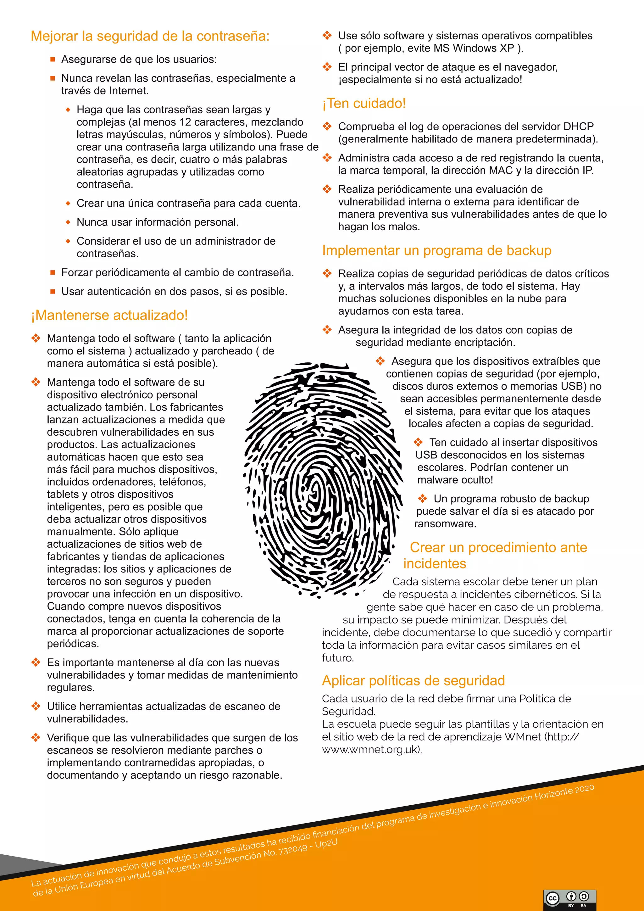 La actuación de innovación que condujo a estos resultados ha recibido ﬁnanciación del programa de investigación e innovación Horizonte 2020
de la Unión Europea en virtud del Acuerdo de Subvención No. 732049 - Up2U
Mejorar la seguridad de la contraseña:
 Asegurarse de que los usuarios:
 Nunca revelan las contraseñas, especialmente a 
través de Internet.
 Haga que las contraseñas sean largas y 
complejas (al menos 12 caracteres, mezclando 
letras mayúsculas, números y símbolos). Puede 
crear una contraseña larga utilizando una frase de 
contraseña, es decir, cuatro o más palabras 
aleatorias agrupadas y utilizadas como 
contraseña.
 Crear una única contraseña para cada cuenta.
 Nunca usar información personal.
 Considerar el uso de un administrador de 
contraseñas.
 Forzar periódicamente el cambio de contraseña.
 Usar autenticación en dos pasos, si es posible.
¡Mantenerse actualizado!
 Mantenga todo el software ( tanto la aplicación 
como el sistema ) actualizado y parcheado ( de 
manera automática si está posible).
 Mantenga todo el software de su 
dispositivo electrónico personal 
actualizado también. Los fabricantes 
lanzan actualizaciones a medida que 
descubren vulnerabilidades en sus 
productos. Las actualizaciones 
automáticas hacen que esto sea 
más fácil para muchos dispositivos, 
incluidos ordenadores, teléfonos, 
tablets y otros dispositivos 
inteligentes, pero es posible que 
deba actualizar otros dispositivos 
manualmente. Sólo aplique 
actualizaciones de sitios web de 
fabricantes y tiendas de aplicaciones 
integradas: los sitios y aplicaciones de 
terceros no son seguros y pueden 
provocar una infección en un dispositivo. 
Cuando compre nuevos dispositivos 
conectados, tenga en cuenta la coherencia de la 
marca al proporcionar actualizaciones de soporte 
periódicas.
 Es importante mantenerse al día con las nuevas 
vulnerabilidades y tomar medidas de mantenimiento 
regulares.
 Utilice herramientas actualizadas de escaneo de 
vulnerabilidades.
 Verifique que las vulnerabilidades que surgen de los 
escaneos se resolvieron mediante parches o 
implementando contramedidas apropiadas, o 
documentando y aceptando un riesgo razonable. 
 Use sólo software y sistemas operativos compatibles 
( por ejemplo, evite MS Windows XP ).
 El principal vector de ataque es el navegador, 
¡especialmente si no está actualizado!
¡Ten cuidado!
 Comprueba el log de operaciones del servidor DHCP 
(generalmente habilitado de manera predeterminada).
 Administra cada acceso a de red registrando la cuenta, 
la marca temporal, la dirección MAC y la dirección IP.
 Realiza periódicamente una evaluación de 
vulnerabilidad interna o externa para identificar de 
manera preventiva sus vulnerabilidades antes de que lo 
hagan los malos.
Implementar un programa de backup
 Realiza copias de seguridad periódicas de datos críticos 
y, a intervalos más largos, de todo el sistema. Hay 
muchas soluciones disponibles en la nube para 
ayudarnos con esta tarea.
 Asegura la integridad de los datos con copias de 
seguridad mediante encriptación.
 Asegura que los dispositivos extraíbles que 
contienen copias de seguridad (por ejemplo, 
discos duros externos o memorias USB) no 
sean accesibles permanentemente desde 
el sistema, para evitar que los ataques 
locales afecten a copias de seguridad.
 Ten cuidado al insertar dispositivos 
USB desconocidos en los sistemas 
escolares. Podrían contener un 
malware oculto!
 Un programa robusto de backup 
puede salvar el día si es atacado por 
ransomware.
Crear un procedimiento ante 
incidentes
Cada sistema escolar debe tener un plan
de respuesta a incidentes cibernéticos. Si la
gente sabe qué hacer en caso de un problema,
su impacto se puede minimizar. Después del
incidente, debe documentarse lo que sucedió y compartir
toda la información para evitar casos similares en el
futuro.
Aplicar políticas de seguridad
Cada usuario de la red debe ﬁrmar una Política de
Seguridad.
La escuela puede seguir las plantillas y la orientación en
el sitio web de la red de aprendizaje WMnet (http://
www.wmnet.org.uk).
 