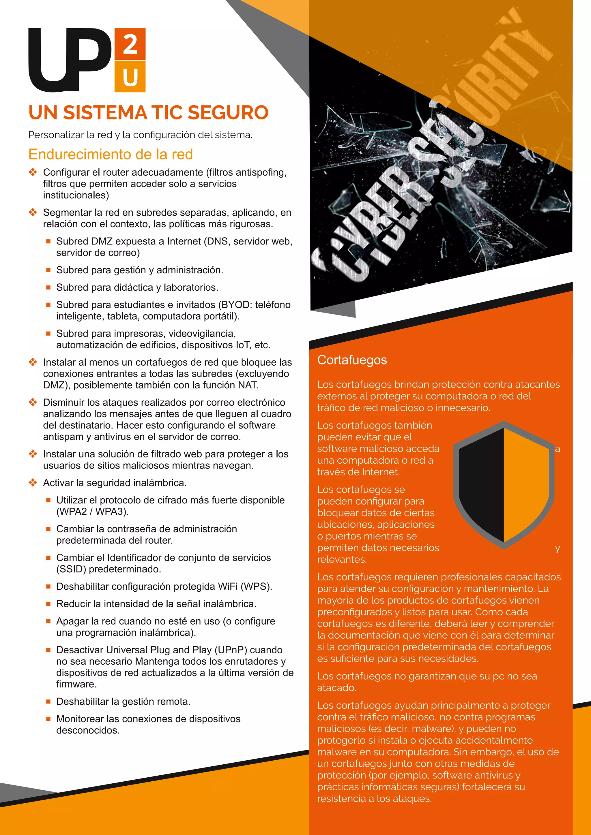 UN SISTEMA TIC SEGURO
Personalizar la red y la conﬁguración del sistema.
Endurecimiento de la red
 Configurar el router adecuadamente (filtros antispofing, 
filtros que permiten acceder solo a servicios 
institucionales)
 Segmentar la red en subredes separadas, aplicando, en 
relación con el contexto, las políticas más rigurosas.
 Subred DMZ expuesta a Internet (DNS, servidor web, 
servidor de correo)
 Subred para gestión y administración.
 Subred para didáctica y laboratorios.
 Subred para estudiantes e invitados (BYOD: teléfono 
inteligente, tableta, computadora portátil).
 Subred para impresoras, videovigilancia, 
automatización de edificios, dispositivos IoT, etc.
 Instalar al menos un cortafuegos de red que bloquee las 
conexiones entrantes a todas las subredes (excluyendo 
DMZ), posiblemente también con la función NAT.
 Disminuir los ataques realizados por correo electrónico 
analizando los mensajes antes de que lleguen al cuadro 
del destinatario. Hacer esto configurando el software 
antispam y antivirus en el servidor de correo.
 Instalar una solución de filtrado web para proteger a los 
usuarios de sitios maliciosos mientras navegan.
 Activar la seguridad inalámbrica.
 Utilizar el protocolo de cifrado más fuerte disponible 
(WPA2 / WPA3).
 Cambiar la contraseña de administración 
predeterminada del router.
 Cambiar el Identificador de conjunto de servicios 
(SSID) predeterminado.
 Deshabilitar configuración protegida WiFi (WPS).
 Reducir la intensidad de la señal inalámbrica.
 Apagar la red cuando no esté en uso (o configure 
una programación inalámbrica).
 Desactivar Universal Plug and Play (UPnP) cuando 
no sea necesario Mantenga todos los enrutadores y 
dispositivos de red actualizados a la última versión de 
firmware.
 Deshabilitar la gestión remota.
 Monitorear las conexiones de dispositivos 
desconocidos.
Cortafuegos
Los cortafuegos brindan protección contra atacantes
externos al proteger su computadora o red del
tráﬁco de red malicioso o innecesario.
Los cortafuegos también
pueden evitar que el
software malicioso acceda a
una computadora o red a
través de Internet.
Los cortafuegos se
pueden conﬁgurar para
bloquear datos de ciertas
ubicaciones, aplicaciones
o puertos mientras se
permiten datos necesarios y
relevantes.
Los cortafuegos requieren profesionales capacitados
para atender su conﬁguración y mantenimiento. La
mayoría de los productos de cortafuegos vienen
preconﬁgurados y listos para usar. Como cada
cortafuegos es diferente, deberá leer y comprender
la documentación que viene con él para determinar
si la conﬁguración predeterminada del cortafuegos
es suﬁciente para sus necesidades.
Los cortafuegos no garantizan que su pc no sea
atacado.
Los cortafuegos ayudan principalmente a proteger
contra el tráﬁco malicioso, no contra programas
maliciosos (es decir, malware), y pueden no
protegerlo si instala o ejecuta accidentalmente
malware en su computadora. Sin embargo, el uso de
un cortafuegos junto con otras medidas de
protección (por ejemplo, software antivirus y
prácticas informáticas seguras) fortalecerá su
resistencia a los ataques.
 