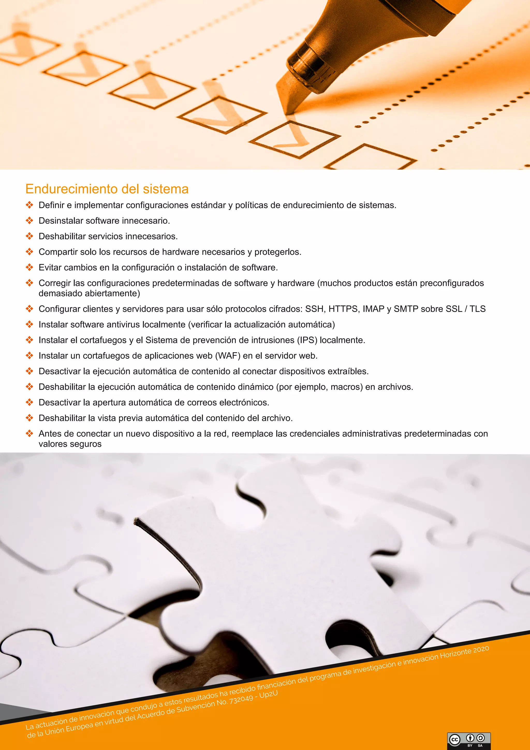 La actuación de innovación que condujo a estos resultados ha recibido ﬁnanciación del programa de investigación e innovación Horizonte 2020
de la Unión Europea en virtud del Acuerdo de Subvención No. 732049 - Up2U
Endurecimiento del sistema
 Definir e implementar configuraciones estándar y políticas de endurecimiento de sistemas.
 Desinstalar software innecesario.
 Deshabilitar servicios innecesarios.
 Compartir solo los recursos de hardware necesarios y protegerlos.
 Evitar cambios en la configuración o instalación de software.
 Corregir las configuraciones predeterminadas de software y hardware (muchos productos están preconfigurados 
demasiado abiertamente)
 Configurar clientes y servidores para usar sólo protocolos cifrados: SSH, HTTPS, IMAP y SMTP sobre SSL / TLS
 Instalar software antivirus localmente (verificar la actualización automática)
 Instalar el cortafuegos y el Sistema de prevención de intrusiones (IPS) localmente.
 Instalar un cortafuegos de aplicaciones web (WAF) en el servidor web.
 Desactivar la ejecución automática de contenido al conectar dispositivos extraíbles.
 Deshabilitar la ejecución automática de contenido dinámico (por ejemplo, macros) en archivos.
 Desactivar la apertura automática de correos electrónicos.
 Deshabilitar la vista previa automática del contenido del archivo.
 Antes de conectar un nuevo dispositivo a la red, reemplace las credenciales administrativas predeterminadas con 
valores seguros
 