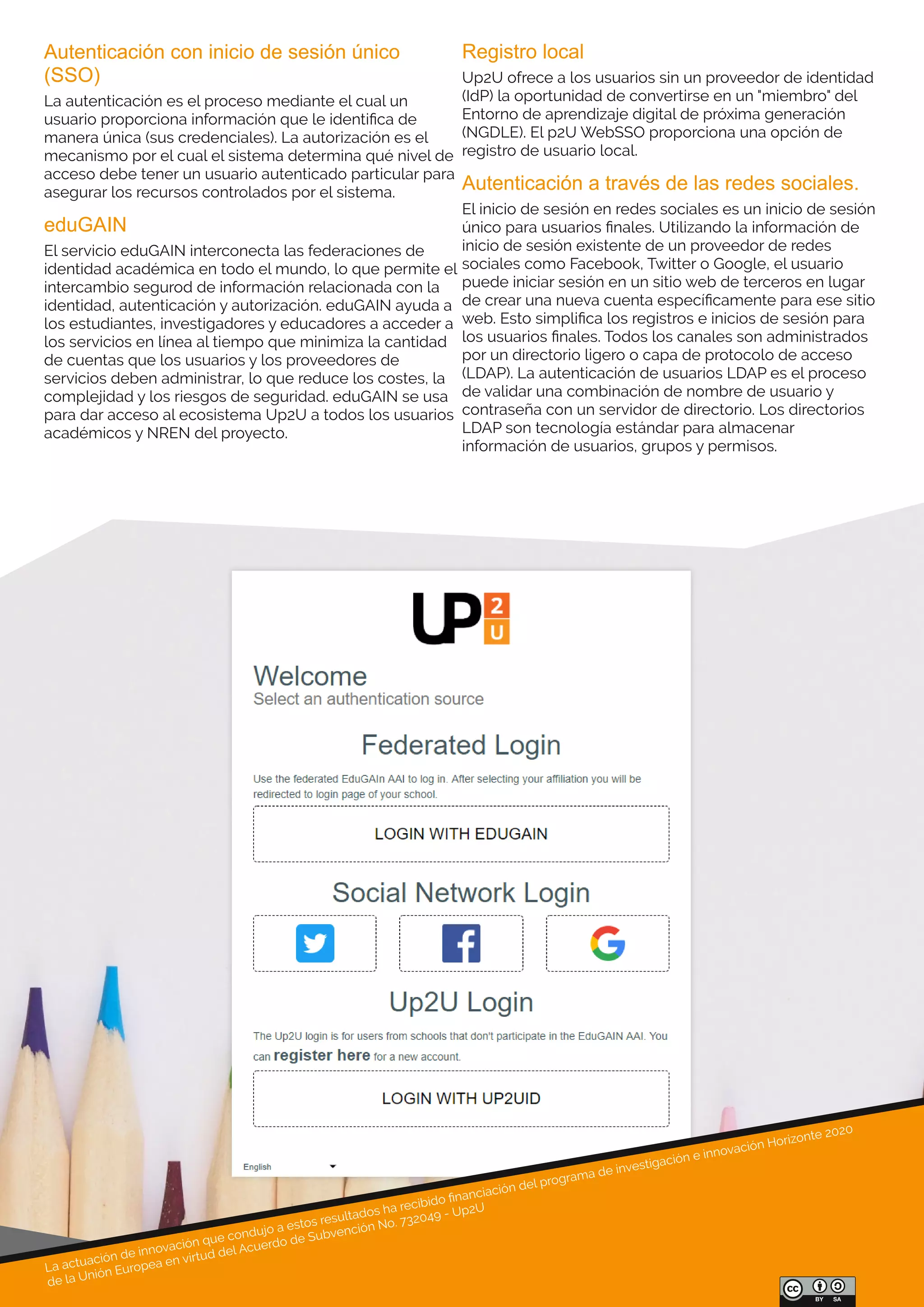 La actuación de innovación que condujo a estos resultados ha recibido ﬁnanciación del programa de investigación e innovación Horizonte 2020
de la Unión Europea en virtud del Acuerdo de Subvención No. 732049 - Up2U
Autenticación con inicio de sesión único 
(SSO)
La autenticación es el proceso mediante el cual un
usuario proporciona información que le identiﬁca de
manera única (sus credenciales). La autorización es el
mecanismo por el cual el sistema determina qué nivel de
acceso debe tener un usuario autenticado particular para
asegurar los recursos controlados por el sistema.
eduGAIN
El servicio eduGAIN interconecta las federaciones de
identidad académica en todo el mundo, lo que permite el
intercambio segurod de información relacionada con la
identidad, autenticación y autorización. eduGAIN ayuda a
los estudiantes, investigadores y educadores a acceder a
los servicios en línea al tiempo que minimiza la cantidad
de cuentas que los usuarios y los proveedores de
servicios deben administrar, lo que reduce los costes, la
complejidad y los riesgos de seguridad. eduGAIN se usa
para dar acceso al ecosistema Up2U a todos los usuarios
académicos y NREN del proyecto.
Registro local
Up2U ofrece a los usuarios sin un proveedor de identidad
(IdP) la oportunidad de convertirse en un "miembro" del
Entorno de aprendizaje digital de próxima generación
(NGDLE). El p2U WebSSO proporciona una opción de
registro de usuario local.
Autenticación a través de las redes sociales.
El inicio de sesión en redes sociales es un inicio de sesión
único para usuarios ﬁnales. Utilizando la información de
inicio de sesión existente de un proveedor de redes
sociales como Facebook, Twitter o Google, el usuario
puede iniciar sesión en un sitio web de terceros en lugar
de crear una nueva cuenta especíﬁcamente para ese sitio
web. Esto simpliﬁca los registros e inicios de sesión para
los usuarios ﬁnales. Todos los canales son administrados
por un directorio ligero o capa de protocolo de acceso
(LDAP). La autenticación de usuarios LDAP es el proceso
de validar una combinación de nombre de usuario y
contraseña con un servidor de directorio. Los directorios
LDAP son tecnología estándar para almacenar
información de usuarios, grupos y permisos.
 