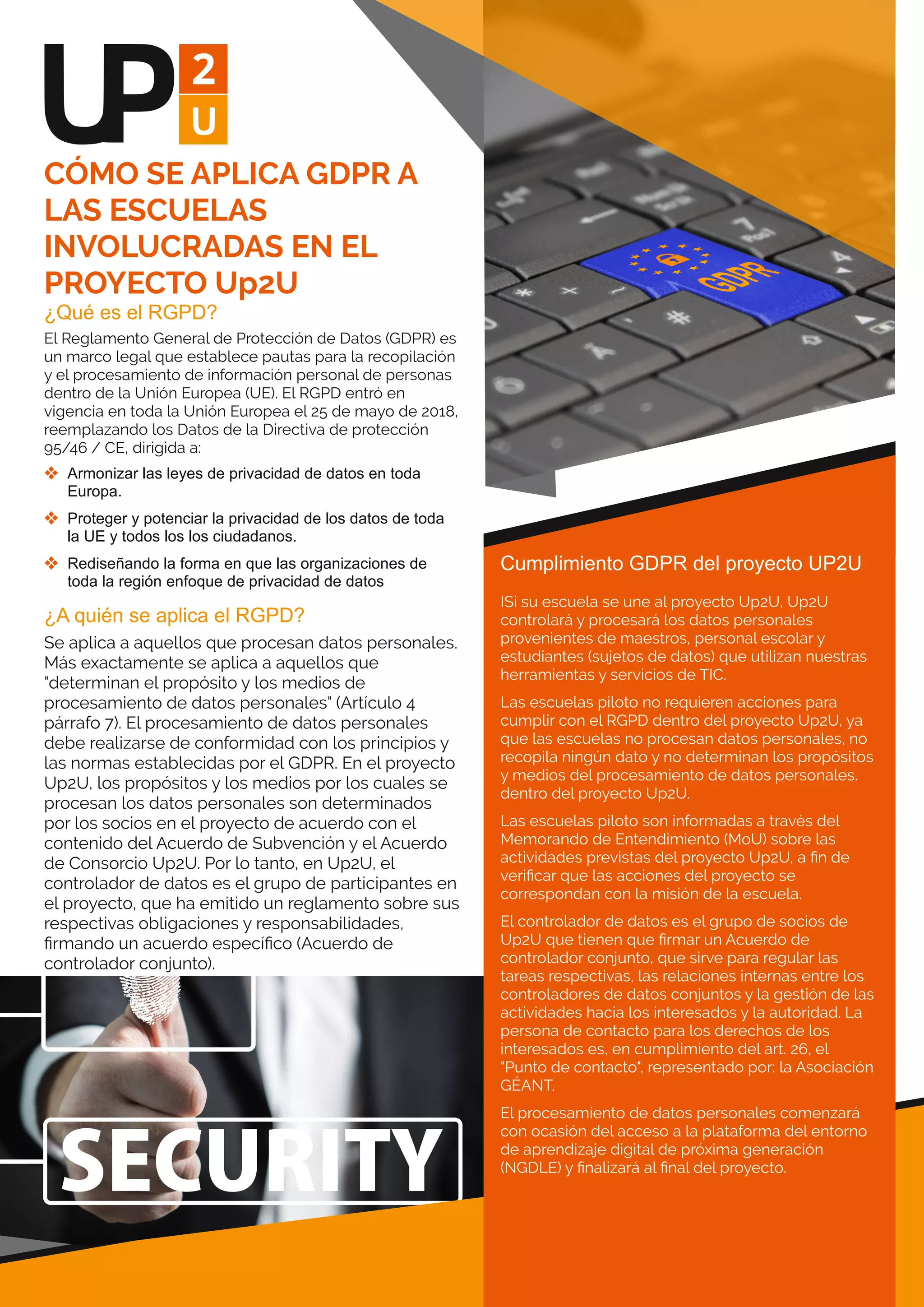 ¿Qué es el RGPD?
El Reglamento General de Protección de Datos (GDPR) es
un marco legal que establece pautas para la recopilación
y el procesamiento de información personal de personas
dentro de la Unión Europea (UE). El RGPD entró en
vigencia en toda la Unión Europea el 25 de mayo de 2018,
reemplazando los Datos de la Directiva de protección
95/46 / CE, dirigida a:
 Armonizar las leyes de privacidad de datos en toda 
Europa.
 Proteger y potenciar la privacidad de los datos de toda 
la UE y todos los los ciudadanos.
 Rediseñando la forma en que las organizaciones de 
toda la región enfoque de privacidad de datos
¿A quién se aplica el RGPD?
Se aplica a aquellos que procesan datos personales.
Más exactamente se aplica a aquellos que
"determinan el propósito y los medios de
procesamiento de datos personales" (Artículo 4
párrafo 7). El procesamiento de datos personales
debe realizarse de conformidad con los principios y
las normas establecidas por el GDPR. En el proyecto
Up2U, los propósitos y los medios por los cuales se
procesan los datos personales son determinados
por los socios en el proyecto de acuerdo con el
contenido del Acuerdo de Subvención y el Acuerdo
de Consorcio Up2U. Por lo tanto, en Up2U, el
controlador de datos es el grupo de participantes en
el proyecto, que ha emitido un reglamento sobre sus
respectivas obligaciones y responsabilidades,
ﬁrmando un acuerdo especíﬁco (Acuerdo de
controlador conjunto).
CÓMO SE APLICA GDPR A
LAS ESCUELAS
INVOLUCRADAS EN EL
PROYECTO Up2U
Cumplimiento GDPR del proyecto UP2U
ISi su escuela se une al proyecto Up2U, Up2U
controlará y procesará los datos personales
provenientes de maestros, personal escolar y
estudiantes (sujetos de datos) que utilizan nuestras
herramientas y servicios de TIC.
Las escuelas piloto no requieren acciones para
cumplir con el RGPD dentro del proyecto Up2U, ya
que las escuelas no procesan datos personales, no
recopila ningún dato y no determinan los propósitos
y medios del procesamiento de datos personales.
dentro del proyecto Up2U.
Las escuelas piloto son informadas a través del
Memorando de Entendimiento (MoU) sobre las
actividades previstas del proyecto Up2U, a ﬁn de
veriﬁcar que las acciones del proyecto se
correspondan con la misión de la escuela.
El controlador de datos es el grupo de socios de
Up2U que tienen que ﬁrmar un Acuerdo de
controlador conjunto, que sirve para regular las
tareas respectivas, las relaciones internas entre los
controladores de datos conjuntos y la gestión de las
actividades hacia los interesados y la autoridad. La
persona de contacto para los derechos de los
interesados es, en cumplimiento del art. 26, el
"Punto de contacto", representado por: la Asociación
GÉANT.
El procesamiento de datos personales comenzará
con ocasión del acceso a la plataforma del entorno
de aprendizaje digital de próxima generación
(NGDLE) y ﬁnalizará al ﬁnal del proyecto.
 