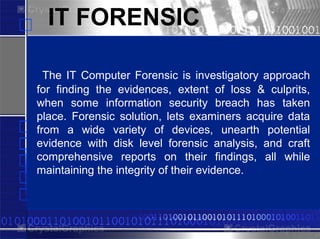 IT FORENSIC

  The IT Computer PowerPlugs
                   Forensic is investigatory approach
for finding the evidences, extent of loss & culprits,
when some information security breach has taken
place. Forensic solution, lets examiners acquire data
from a wide variety of devices, unearth potential
evidence with disk level forensic analysis, and craft
comprehensive reports on their findings, all while
maintainingfor PowerPoint their evidence.
 Templates the integrity of
 