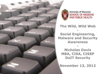 The Wild, Wild Web
                           -
                  Social Engineering,
                 Malware and Security
                      Awareness
                           -
                    Nicholas Davis
                   MBA, CISA, CISSP
                    DoIT Security

                  November 13, 2012
Free Powerpoint Templates
                             Page 1
 