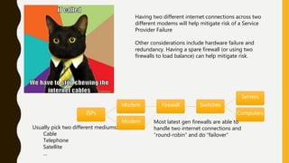 ISPs
Modem Firewall Switches
Servers
Computers
Modem Most latest gen firewalls are able to
handle two internet connections and
“round-robin” and do “failover”
Usually pick two different mediums:
Cable
Telephone
Satellite
…
Having two different internet connections across two
different modems will help mitigate risk of a Service
Provider Failure
Other considerations include hardware failure and
redundancy. Having a spare firewall (or using two
firewalls to load balance) can help mitigate risk.
 