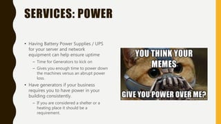 SERVICES: POWER
• Having Battery Power Supplies / UPS
for your server and network
equipment can help ensure uptime
– Time for Generators to kick on
– Gives you enough time to power down
the machines versus an abrupt power
loss.
• Have generators if your business
requires you to have power in your
building consistently.
– If you are considered a shelter or a
heating place it should be a
requirement.
 