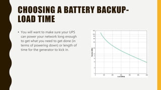 CHOOSING A BATTERY BACKUP-
LOAD TIME
• You will want to make sure your UPS
can power your network long enough
to get what you need to get done (in
terms of powering down) or length of
time for the generator to kick in.
 