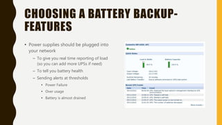 CHOOSING A BATTERY BACKUP-
FEATURES
• Power supplies should be plugged into
your network
– To give you real time reporting of load
(so you can add more UPSs if need)
– To tell you battery health
– Sending alerts at thresholds
• Power Failure
• Over usage
• Battery is almost drained
 