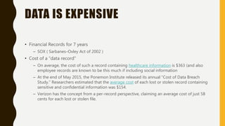 DATA IS EXPENSIVE
• Financial Records for 7 years
– SOX ( Sarbanes–Oxley Act of 2002 )
• Cost of a “data record”
– On average, the cost of such a record containing healthcare information is $363 (and also
employee records are known to be this much if including social information
– At the end of May 2015, the Ponemon Institute released its annual “Cost of Data Breach
Study.” Researchers estimated that the average cost of each lost or stolen record containing
sensitive and confidential information was $154.
– Verizon has the concept from a per-record perspective, claiming an average cost of just 58
cents for each lost or stolen file.
 