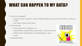 WHAT CAN HAPPEN TO MY DATA?
• It can be corrupted!
– Someone makes changes to a file. Accidental deletion, purposeful manipulation, script goes
rouge.
– Can impact system performance
• It can be lost!
– Server goes down, disappears, etc.
– Spreadsheets, employee files, payroll, flyers, data about events
– Website Data, Catalog Data, Hosted Applications…gone!
– Email!
• Hardware failure
 