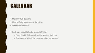 CALENDAR
• Monthly Full Back Up
• Hourly/Daily Incremental Back Ups
• Weekly Differential
• Back Ups should also be stored off-site.
– Either Weekly Differentials and/or Monthly Back Ups
– This fixes the “what if the place was taken out a storm”
 