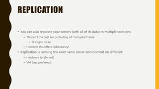 REPLICATION
• You can also replicate your servers (with all of its data) to multiple locations.
– This isn’t the best for protecting of “corrupted” data
• IE Crypto Locker
– However this offers redundancy!
• Replication is running the exact same server environment on different:
– Hardware (preferred)
– VM (less preferred)
 