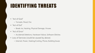 IDENTIFYING THREATS
• “Act of God”
– Tornado, Flood, Fire
• ”Act of Evil”
– Break-ins, Hacking, Physical Damage, Viruses
• “Act of Error”
– Accidental Deletions, Hardware Failure, Software Glitches
• Loss of Services (could be caused by above)
– Internet, Power, Heating/Cooling, Phone, Building Issues
 