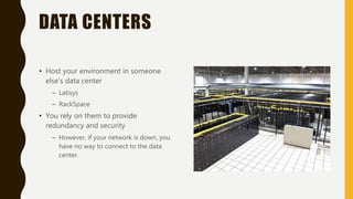 DATA CENTERS
• Host your environment in someone
else’s data center
– Latisys
– RackSpace
• You rely on them to provide
redundancy and security
– However, if your network is down, you
have no way to connect to the data
center.
 