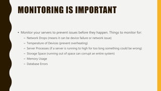 MONITORING IS IMPORTANT
• Monitor your servers to prevent issues before they happen. Things to monitor for:
– Network Drops (means it can be device failure or network issue)
– Temperature of Devices (prevent overheating)
– Server Processes (if a server is running to high for too long something could be wrong)
– Storage Space (running out of space can corrupt an entire system)
– Memory Usage
– Database Errors
 