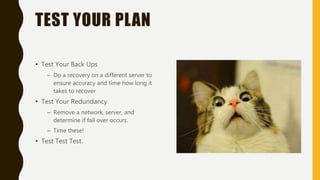 TEST YOUR PLAN
• Test Your Back Ups
– Do a recovery on a different server to
ensure accuracy and time how long it
takes to recover
• Test Your Redundancy
– Remove a network, server, and
determine if fail over occurs.
– Time these!
• Test Test Test.
 