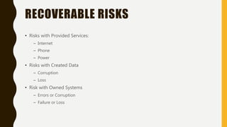 RECOVERABLE RISKS
• Risks with Provided Services:
– Internet
– Phone
– Power
• Risks with Created Data
– Corruption
– Loss
• Risk with Owned Systems
– Errors or Corruption
– Failure or Loss
 