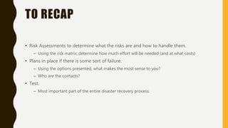 TO RECAP
• Risk Assessments to determine what the risks are and how to handle them.
– Using the risk matrix; determine how much effort will be needed (and at what costs)
• Plans in place if there is some sort of failure.
– Using the options presented, what makes the most sense to you?
– Who are the contacts?
• Test.
– Most important part of the entire disaster recovery process.
 