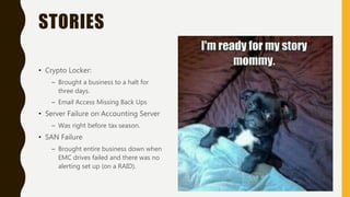 STORIES
• Crypto Locker:
– Brought a business to a halt for
three days.
– Email Access Missing Back Ups
• Server Failure on Accounting Server
– Was right before tax season.
• SAN Failure
– Brought entire business down when
EMC drives failed and there was no
alerting set up (on a RAID).
 