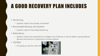 A GOOD RECOVERY PLAN INCLUDES
• Monitoring
– Systems need to be actively monitored
• Recoverable Backups and Systems
– Systems need to have data backed up
• Redundancy
– Systems need to be redundant to mitigate risk of device or service failure, having failover
devices and services is important to ensure uptime.
• TESTING
– I’m going to say this a few times.
 