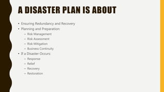 A DISASTER PLAN IS ABOUT
• Ensuring Redundancy and Recovery
• Planning and Preparation:
– Risk Management
– Risk Assessment
– Risk Mitigation
– Business Continuity
• If a Disaster Occurs:
– Response
– Relief
– Recovery
– Restoration
 