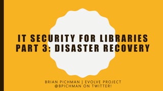IT SECURIT Y FOR LIBRARIES
PART 3: DISASTER RECOVERY
B R I A N P I C H M A N | E V O LV E P R O J E C T
@ B P I C H M A N O N T W I T T E R !
 