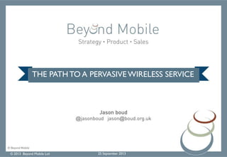 © 2013 Beyond Mobile Ltd 25 September 2013
THE PATH TO A PERVASIVE WIRELESS SERVICE
 