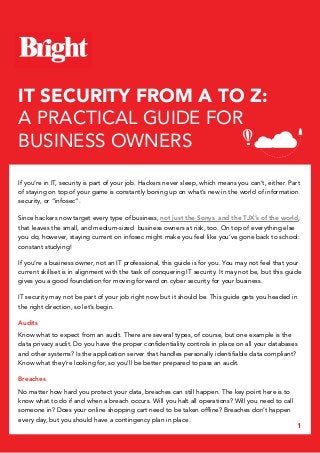 1
IT SECURITY FROM A TO Z:
A PRACTICAL GUIDE FOR
BUSINESS OWNERS
If you’re in IT, security is part of your job. Hackers never sleep, which means you can’t, either. Part
of staying on top of your game is constantly boning up on what’s new in the world of information
security, or “infosec”.
Since hackers now target every type of business, not just the Sonys and the TJX’s of the world,
that leaves the small, and medium-sized business owners at risk, too. On top of everything else
you do, however, staying current on infosec might make you feel like you’ve gone back to school:
constant studying!
If you’re a business owner, not an IT professional, this guide is for you. You may not feel that your
current skillset is in alignment with the task of conquering IT security. It may not be, but this guide
gives you a good foundation for moving forward on cyber security for your business.
IT security may not be part of your job right now but it should be. This guide gets you headed in
the right direction, so let’s begin.
Audits
Know what to expect from an audit. There are several types, of course, but one example is the
data privacy audit. Do you have the proper confidentiality controls in place on all your databases
and other systems? Is the application server that handles personally identifiable data compliant?
Know what they’re looking for, so you’ll be better prepared to pass an audit.
Breaches
No matter how hard you protect your data, breaches can still happen. The key point here is to
know what to do if and when a breach occurs. Will you halt all operations? Will you need to call
someone in? Does your online shopping cart need to be taken offline? Breaches don’t happen
every day, but you should have a contingency plan in place.
 
