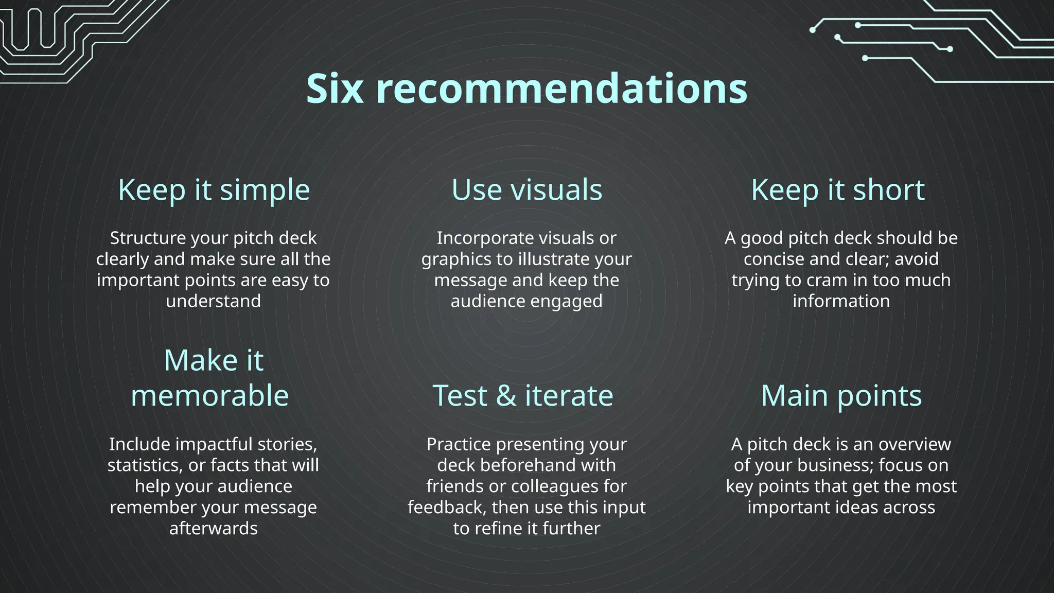 Six recommendations
Structure your pitch deck
clearly and make sure all the
important points are easy to
understand
Incorporate visuals or
graphics to illustrate your
message and keep the
audience engaged
Include impactful stories,
statistics, or facts that will
help your audience
remember your message
afterwards
Practice presenting your
deck beforehand with
friends or colleagues for
feedback, then use this input
to refine it further
Keep it simple Use visuals Keep it short
A good pitch deck should be
concise and clear; avoid
trying to cram in too much
information
A pitch deck is an overview
of your business; focus on
key points that get the most
important ideas across
Make it
memorable Test & iterate Main points
 