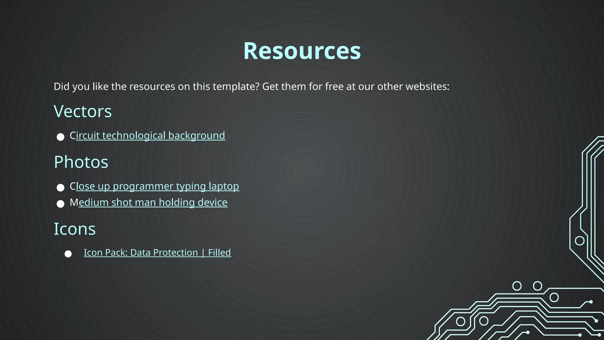 Did you like the resources on this template? Get them for free at our other websites:
Vectors
● Circuit technological background
Photos
● Close up programmer typing laptop
● Medium shot man holding device
Icons
● Icon Pack: Data Protection | Filled
Resources
 