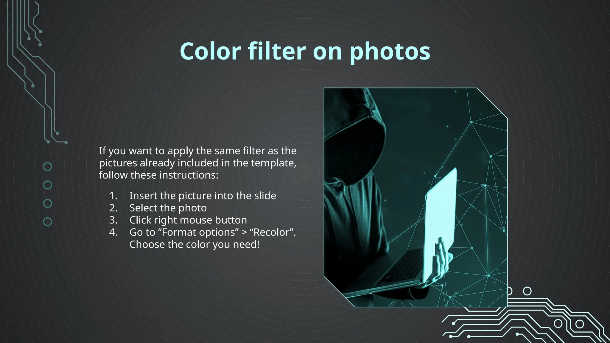 Color filter on photos
If you want to apply the same filter as the
pictures already included in the template,
follow these instructions:
1. Insert the picture into the slide
2. Select the photo
3. Click right mouse button
4. Go to “Format options” > “Recolor”.
Choose the color you need!
 