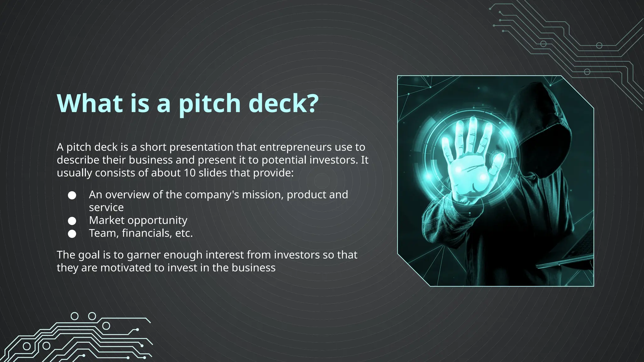 What is a pitch deck?
A pitch deck is a short presentation that entrepreneurs use to
describe their business and present it to potential investors. It
usually consists of about 10 slides that provide:
● An overview of the company's mission, product and
service
● Market opportunity
● Team, financials, etc.
The goal is to garner enough interest from investors so that
they are motivated to invest in the business
 