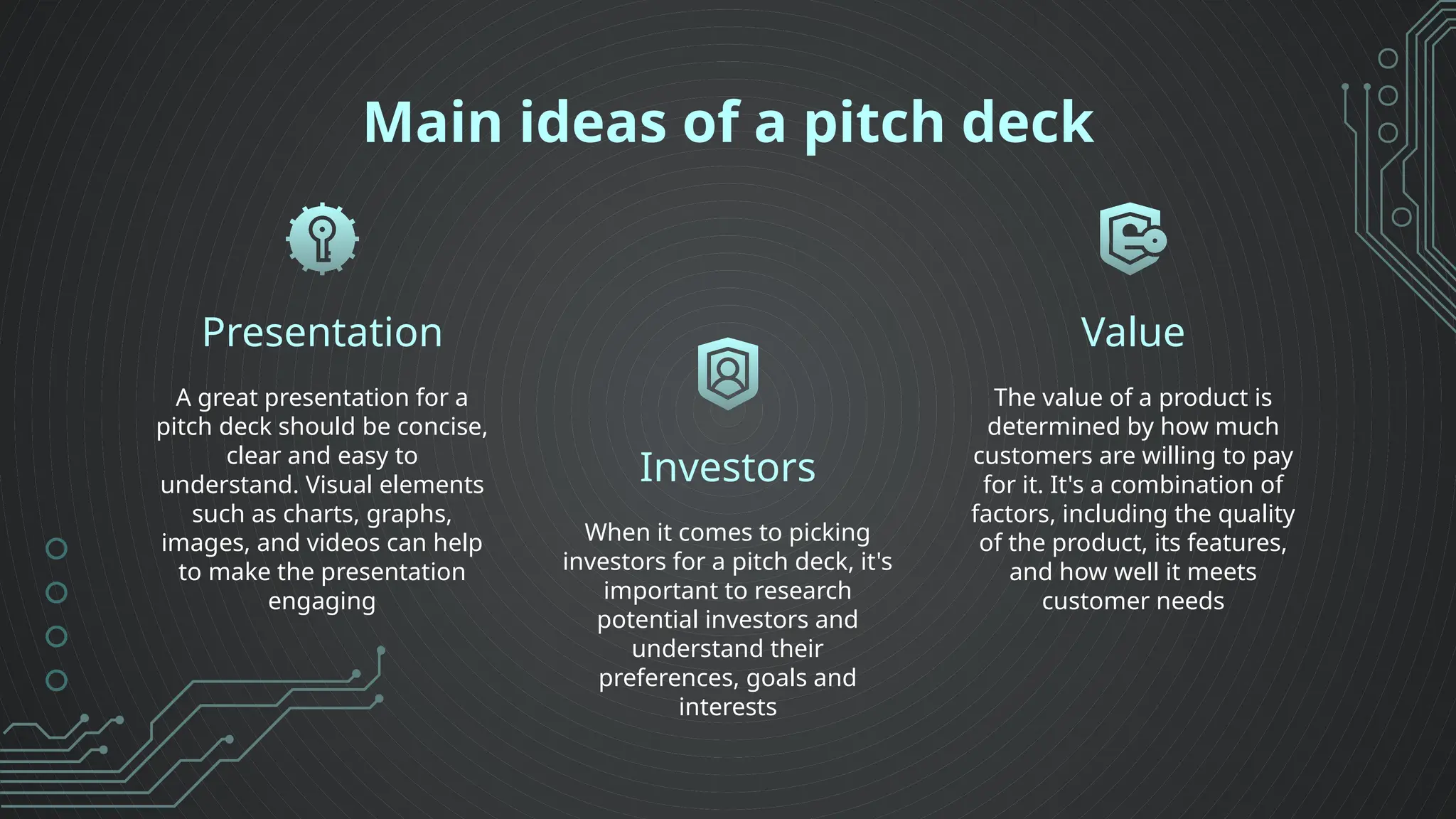 Main ideas of a pitch deck
Presentation
Investors
A great presentation for a
pitch deck should be concise,
clear and easy to
understand. Visual elements
such as charts, graphs,
images, and videos can help
to make the presentation
engaging
When it comes to picking
investors for a pitch deck, it's
important to research
potential investors and
understand their
preferences, goals and
interests
The value of a product is
determined by how much
customers are willing to pay
for it. It's a combination of
factors, including the quality
of the product, its features,
and how well it meets
customer needs
Value
 